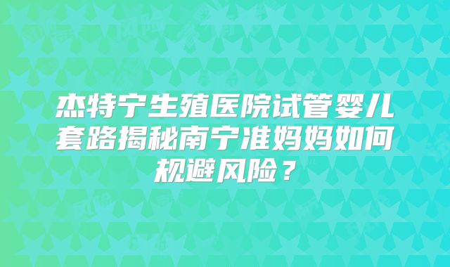 杰特宁生殖医院试管婴儿套路揭秘南宁准妈妈如何规避风险?
