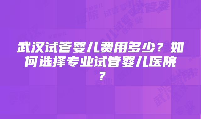 武汉试管婴儿费用多少?如何选择专业试管婴儿医院?