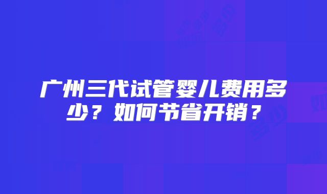 广州三代试管婴儿费用多少？如何节省开销？
