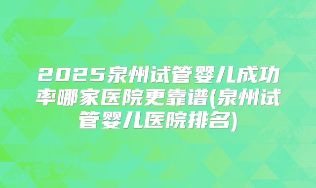 2025泉州试管婴儿成功率哪家医院更靠谱(泉州试管婴儿医院排名)