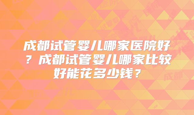 成都试管婴儿哪家医院好？成都试管婴儿哪家比较好能花多少钱？