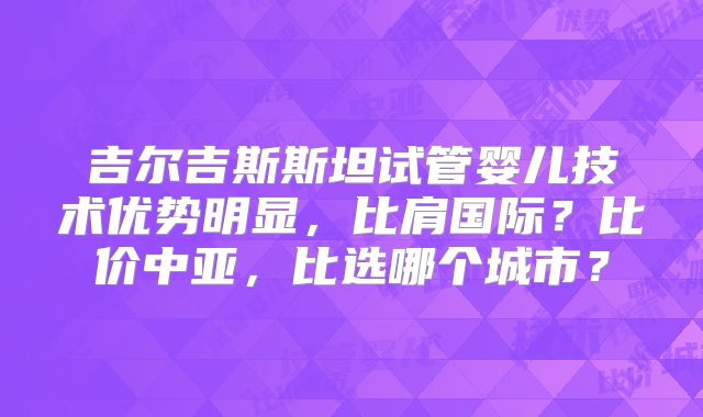 吉尔吉斯斯坦试管婴儿技术优势明显,比肩国际?比价中亚,比选哪个城市?