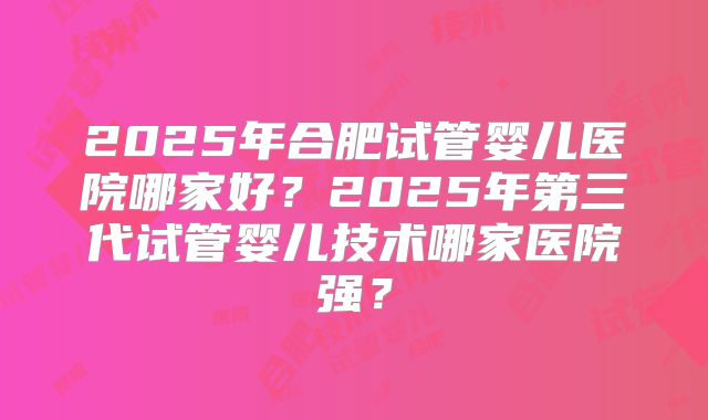 2025年合肥试管婴儿医院哪家好?2025年第三代试管婴儿技术哪家医院强?
