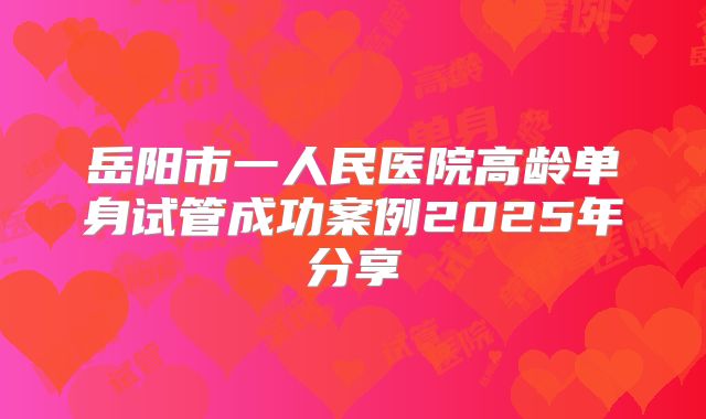 岳阳市一人民医院高龄单身试管成功案例2025年分享