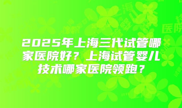 2025年上海三代试管哪家医院好?上海试管婴儿技术哪家医院领跑?