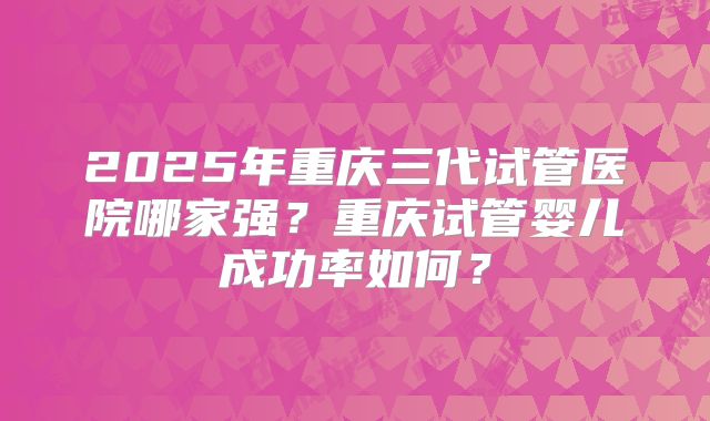 2025年重庆三代试管医院哪家强?重庆试管婴儿成功率如何?
