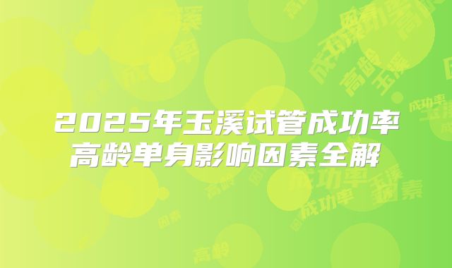 2025年玉溪试管成功率高龄单身影响因素全解