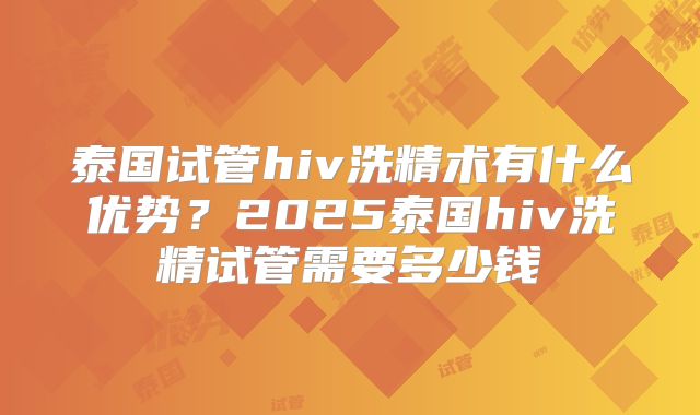 泰国试管hiv洗精术有什么优势?2025泰国hiv洗精试管需要多少钱