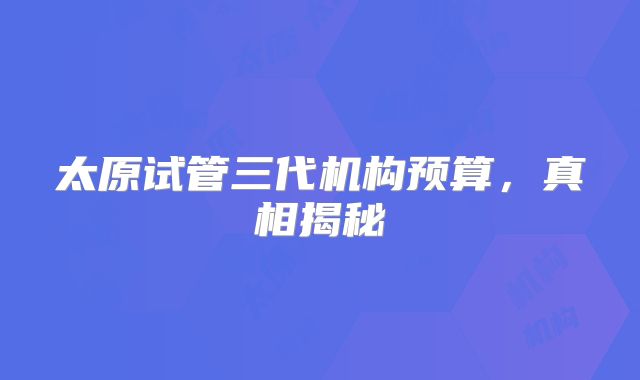 太原试管三代机构预算,真相揭秘