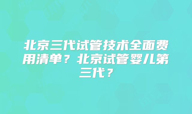 北京三代试管技术全面费用清单？北京试管婴儿第三代？