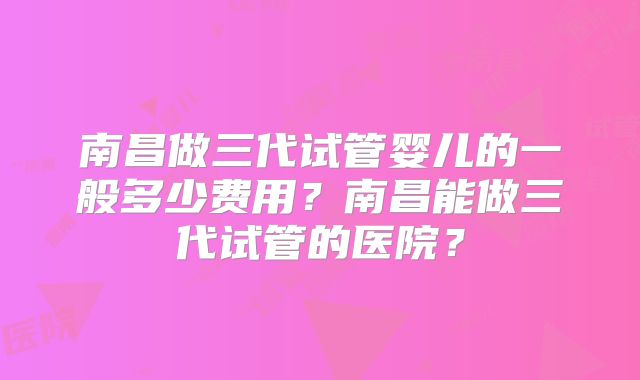 南昌做三代试管婴儿的一般多少费用？南昌能做三代试管的医院？