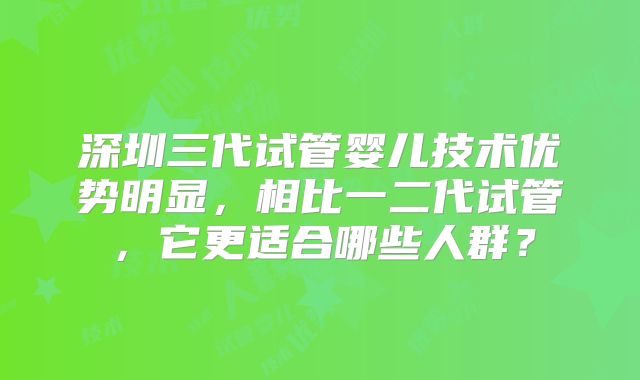 深圳三代试管婴儿技术优势明显,相比一二代试管,它更适合哪些人群?