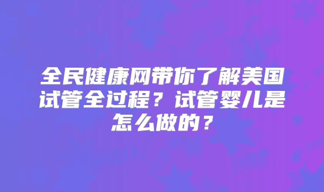 全民健康网带你了解美国试管全过程?试管婴儿是怎么做的?