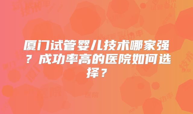 厦门试管婴儿技术哪家强?成功率高的医院如何选择?