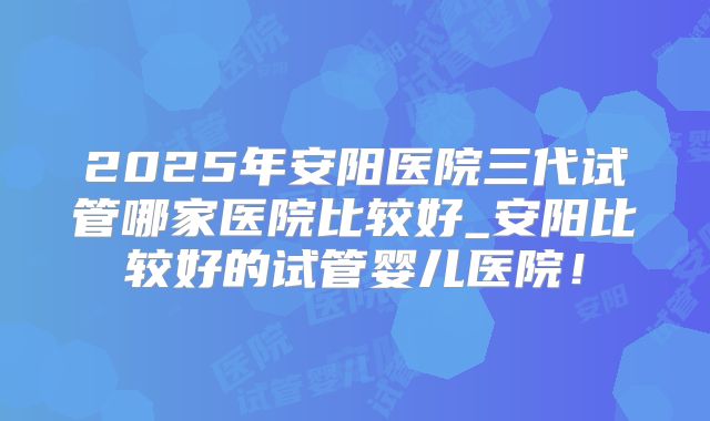 2025年安阳医院三代试管哪家医院比较好_安阳比较好的试管婴儿医院！
