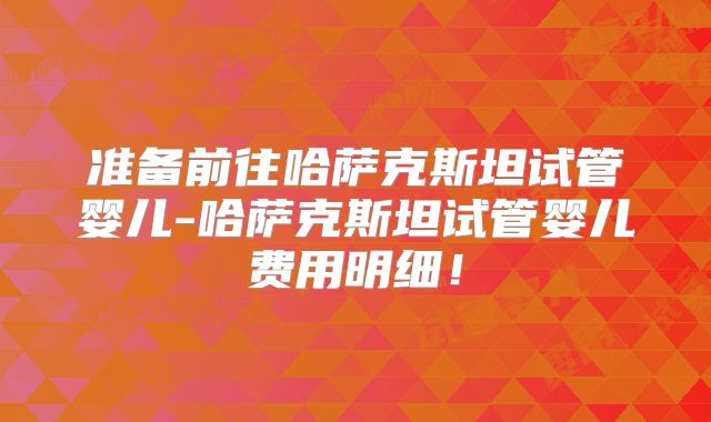 准备前往哈萨克斯坦试管婴儿-哈萨克斯坦试管婴儿费用明细!