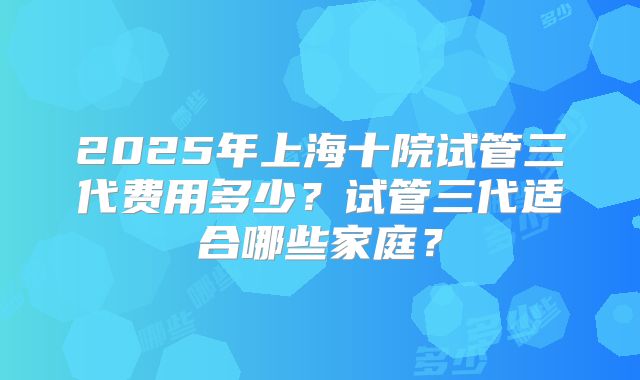 2025年上海十院试管三代费用多少?试管三代适合哪些家庭?