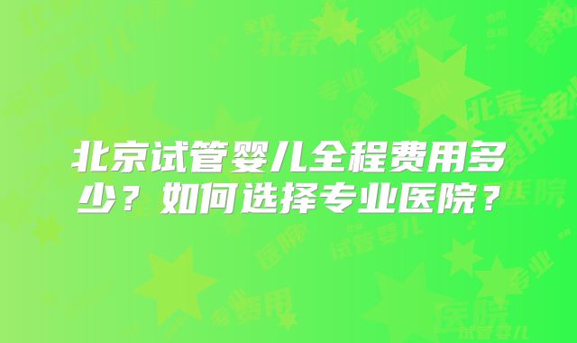 北京试管婴儿全程费用多少?如何选择专业医院?