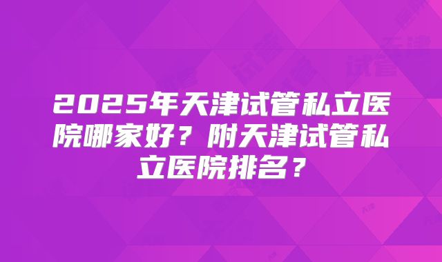 2025年天津试管私立医院哪家好?附天津试管私立医院排名?