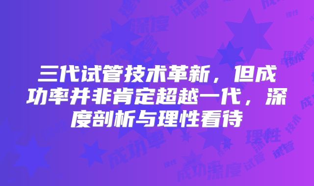 三代试管技术革新，但成功率并非肯定超越一代，深度剖析与理性看待