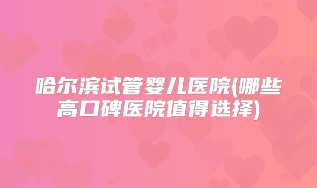 哈尔滨试管婴儿医院(哪些高口碑医院值得选择)