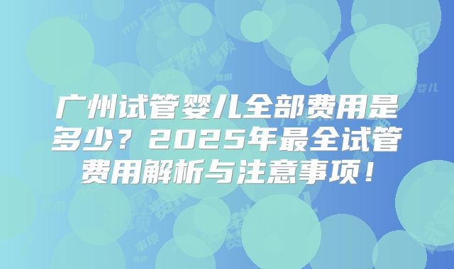 广州试管婴儿全部费用是多少?2025年最全试管费用解析与注意事项!