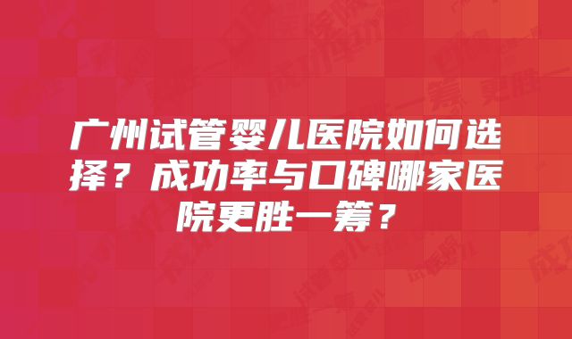 广州试管婴儿医院如何选择？成功率与口碑哪家医院更胜一筹？