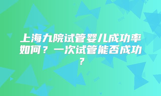 上海九院试管婴儿成功率如何？一次试管能否成功？