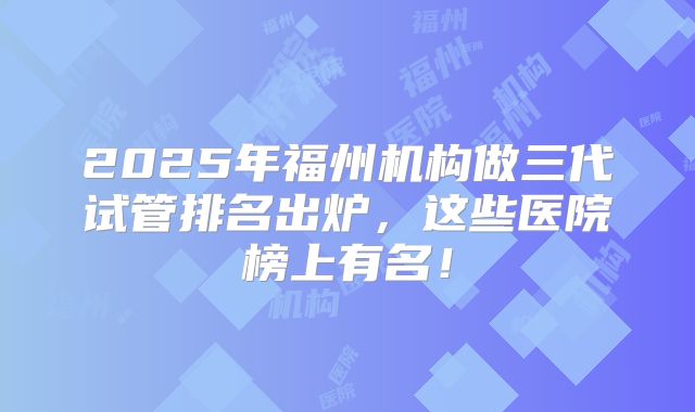 2025年福州机构做三代试管排名出炉,这些医院榜上有名!