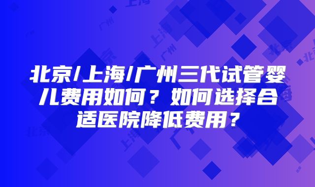 北京/上海/广州三代试管婴儿费用如何？如何选择合适医院降低费用？