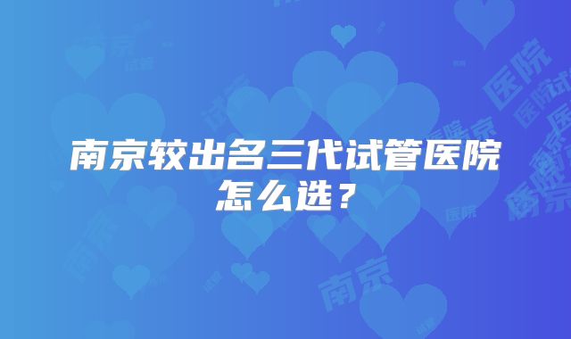 南京较出名三代试管医院怎么选?