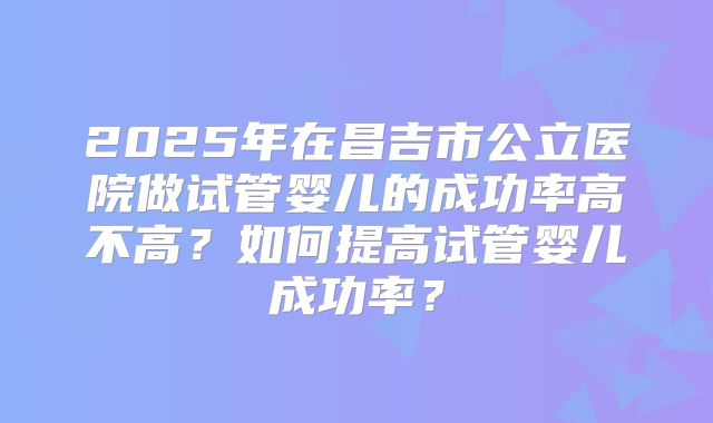 2025年在昌吉市公立医院做试管婴儿的成功率高不高？如何提高试管婴儿成功率？