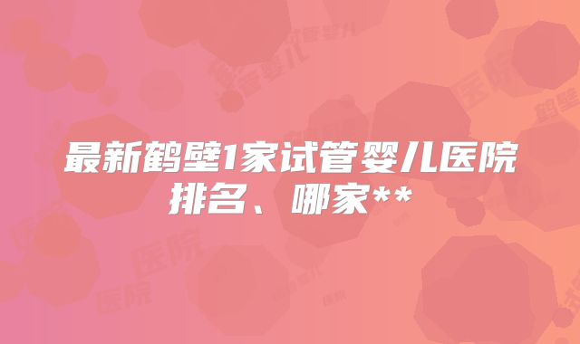 最新鹤壁1家试管婴儿医院排名、哪家**
