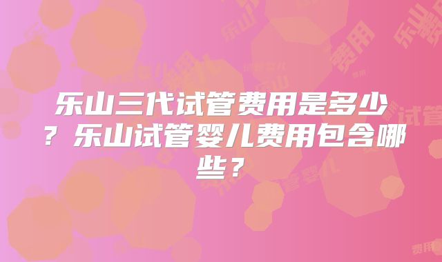 乐山三代试管费用是多少？乐山试管婴儿费用包含哪些？