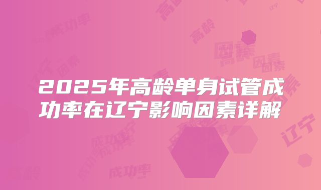 2025年高龄单身试管成功率在辽宁影响因素详解