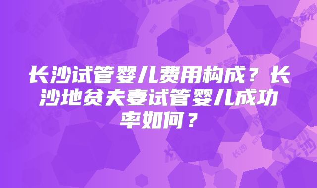 长沙试管婴儿费用构成?长沙地贫夫妻试管婴儿成功率如何?