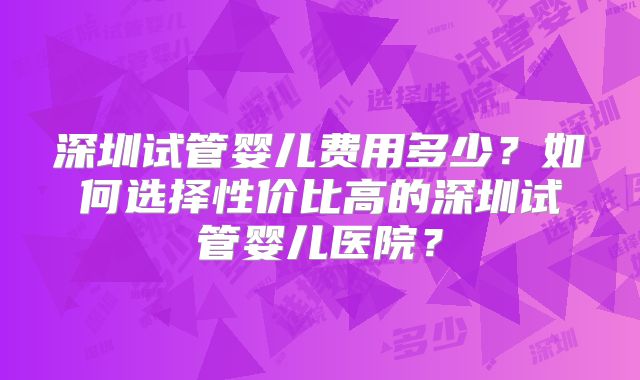 深圳试管婴儿费用多少？如何选择性价比高的深圳试管婴儿医院？
