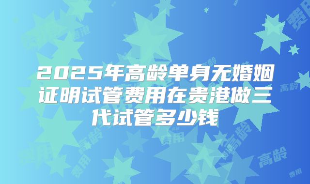 2025年高龄单身无婚姻证明试管费用在贵港做三代试管多少钱