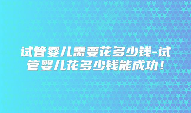 试管婴儿需要花多少钱-试管婴儿花多少钱能成功!