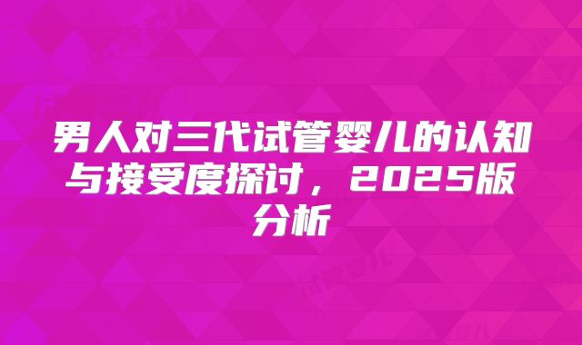 男人对三代试管婴儿的认知与接受度探讨,2025版分析