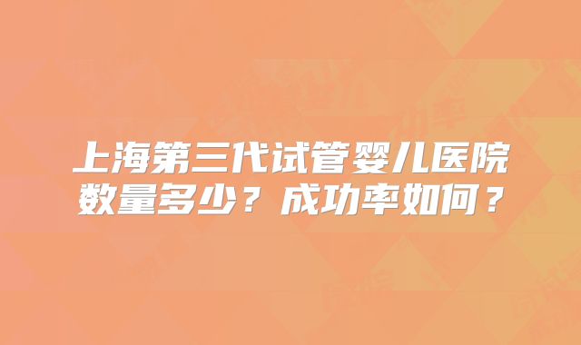 上海第三代试管婴儿医院数量多少？成功率如何？