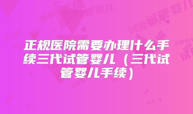正规医院需要办理什么手续三代试管婴儿(三代试管婴儿手续)