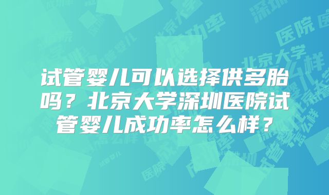 试管婴儿可以选择供多胎吗？北京大学深圳医院试管婴儿成功率怎么样？