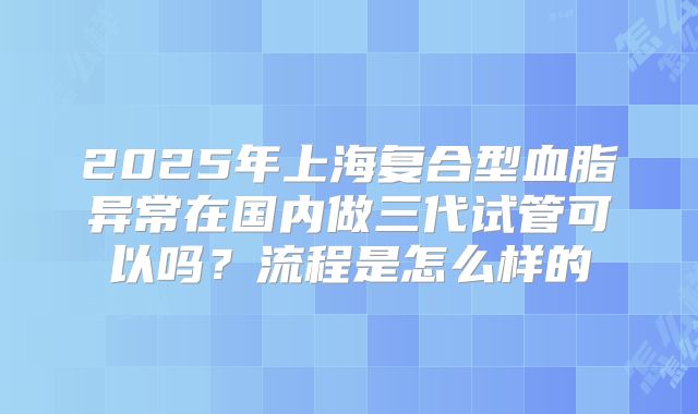 2025年上海复合型血脂异常在国内做三代试管可以吗?流程是怎么样的