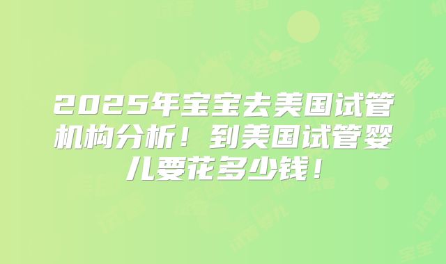 2025年宝宝去美国试管机构分析!到美国试管婴儿要花多少钱!