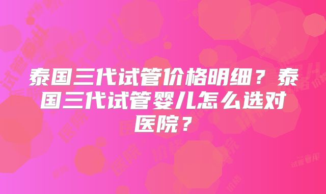 泰国三代试管价格明细?泰国三代试管婴儿怎么选对医院?