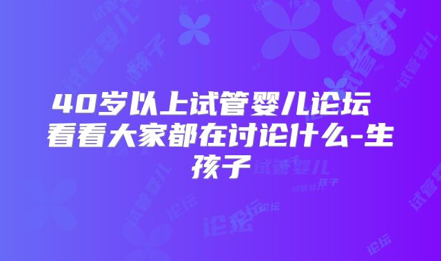 40岁以上试管婴儿论坛 看看大家都在讨论什么-生孩子