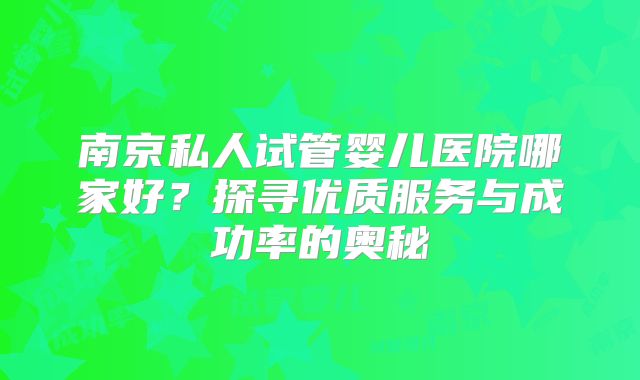 南京私人试管婴儿医院哪家好?探寻优质服务与成功率的奥秘
