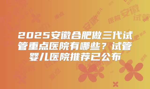 2025安徽合肥做三代试管重点医院有哪些?试管婴儿医院推荐已公布