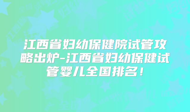 江西省妇幼保健院试管攻略出炉-江西省妇幼保健试管婴儿全国排名!